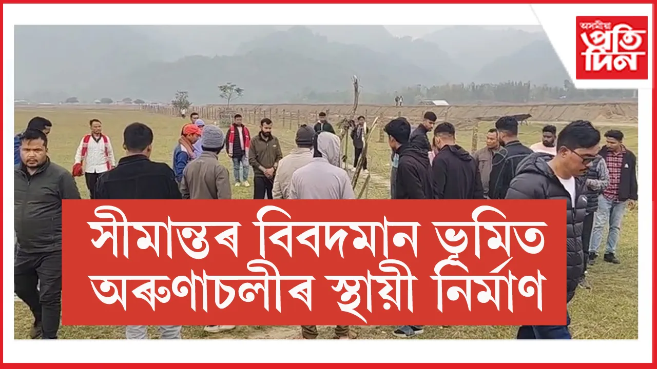 চিলাপথাৰত অসমৰ ভূমি বেদখলেৰে স্থায়ী নিৰ্মাণ অৰুণাচলীৰ...