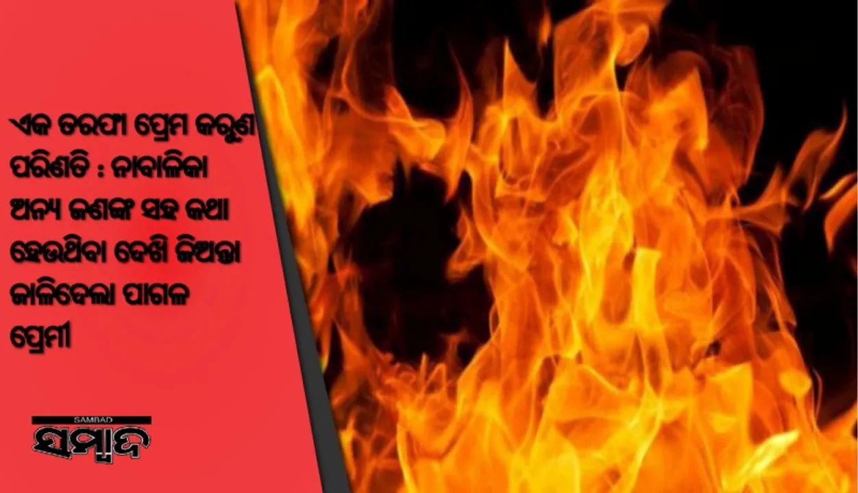  ଏକ ତରଫା ପ୍ରେମ କରୁଣ ପରିଣତି : ନାବାଳିକା ଅନ୍ୟ ଜଣଙ୍କ ସହ କଥା ହେଉଥିବା ଦେଖି ଜିଅନ୍ତା ଜାଳିଦେଲା ପାଗଳ ପ୍ରେମୀ