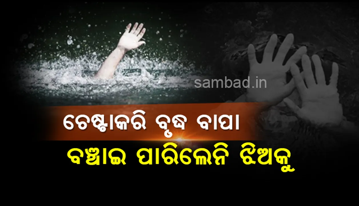  ଚେଷ୍ଟା କରି ବଞ୍ଚାଇ ପାରିଲେନି ବୃଦ୍ଧ ବାପା, ଆଖି ସାମ୍ନାରେ ପାଣିରେ ବୁଡିଗଲା ବଢ଼ିଲା ଝିଅ
