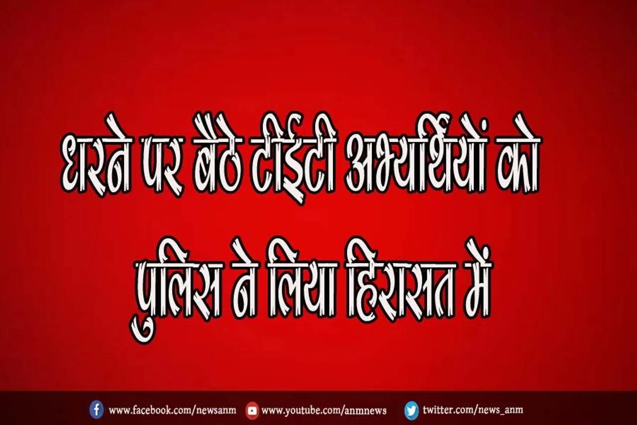 धरने पर बैठे टीईटी अभ्यर्थियों को पुलिस ने लिया हिरासत में