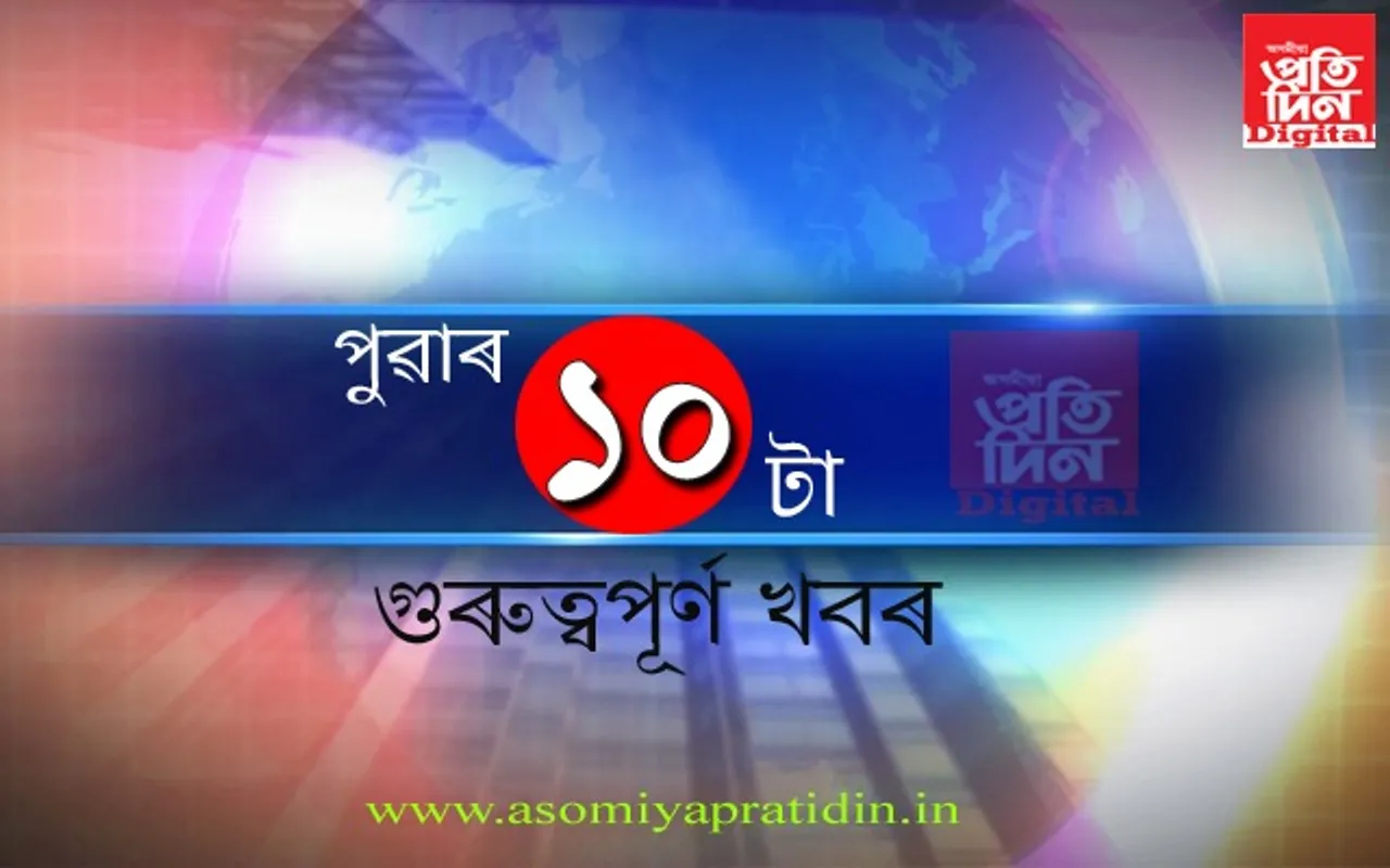 পুৱাৰ ভাগৰ ১০টা গুৰুত্বপূৰ্ণ খবৰ
