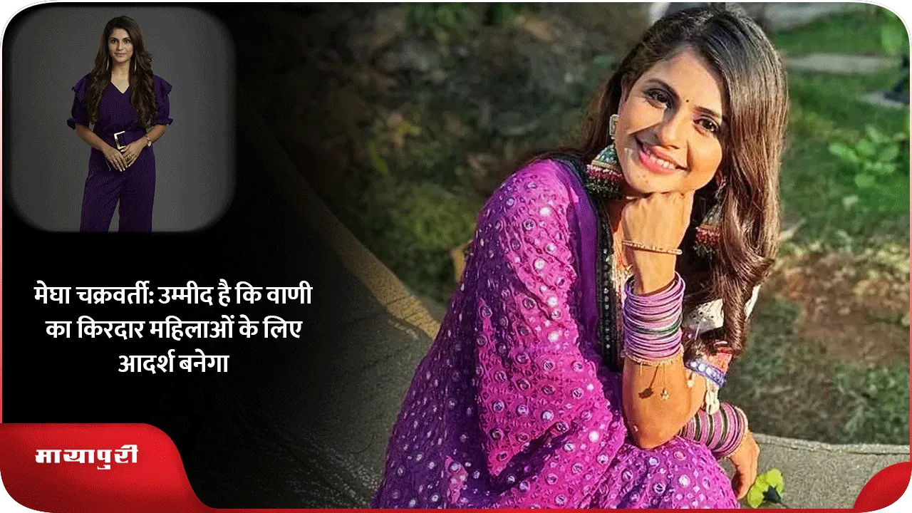 मेघा चक्रवर्ती उम्मीद है कि वाणी का किरदार महिलाओं के लिए आदर्श बनेगा