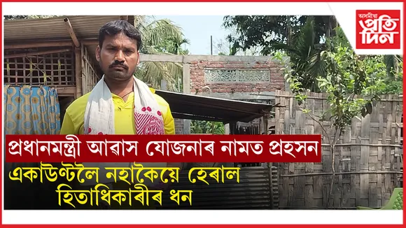 প্ৰধানমন্ত্ৰী আৱাস যোজনাৰ নামত প্ৰহসনঃ দৰিদ্ৰ হিতাধিকাৰীৰ পুঁজি হৰলুকী