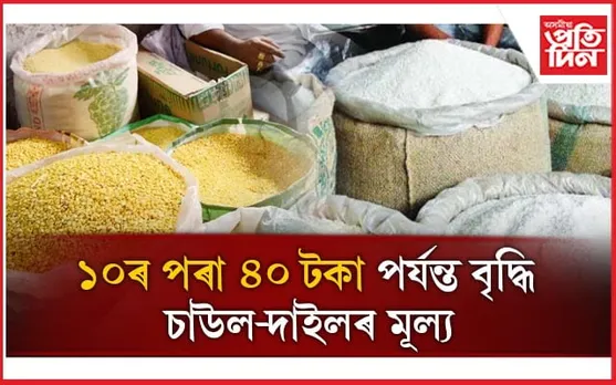 ৰহৰ দাইল ৪০ টকা, চাউলৰ দাম ১০ টকাকৈ বৃদ্ধি, তালিকাত আছে আৰু বহু সামগ্ৰী...