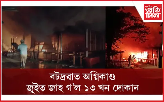 নিশা বটদ্ৰৱাত বিধ্বংসী অগ্নিকাণ্ডঃ ১৩ খন দোকান ভস্মিভূত...