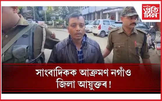 ধিক্কাৰ! প্ৰশ্ন কৰাৰ বাবে সাংবাদিকক আক্ৰমণ নগাঁও জিলা আয়ুক্তৰ