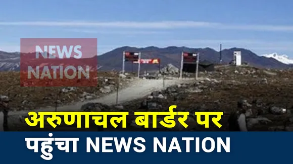 India China Face Off: अरुणाचल बॉर्डर पर पहुंच News Nation, देखे Exclusive रिपोर्ट