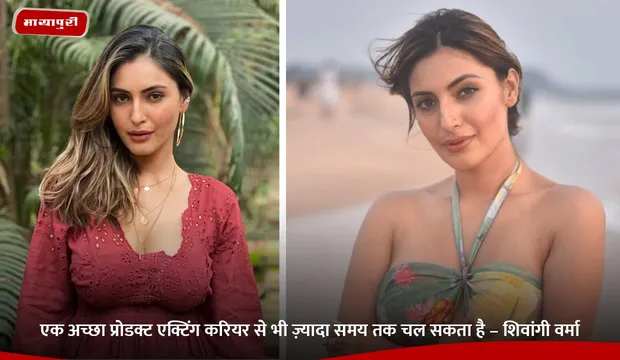 एक अच्छा प्रोडक्ट एक्टिंग करियर से भी ज़्यादा समय तक चल सकता है – Shivangi Verma