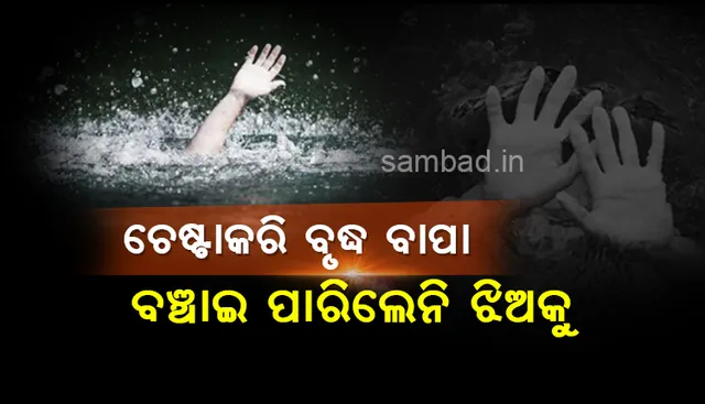 ଚେଷ୍ଟା କରି ବଞ୍ଚାଇ ପାରିଲେନି ବୃଦ୍ଧ ବାପା, ଆଖି ସାମ୍ନାରେ ପାଣିରେ ବୁଡିଗଲା ବଢ଼ିଲା ଝିଅ