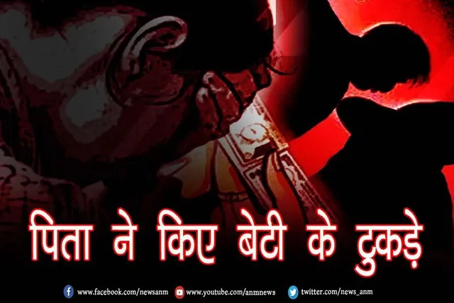 पिता ने किए बेटी के टुकड़े, जाने पूरा मामला