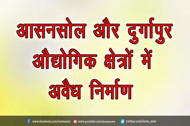 आसनसोल और दुर्गापुर औद्योगिक क्षेत्रों में अवैध निर्माण