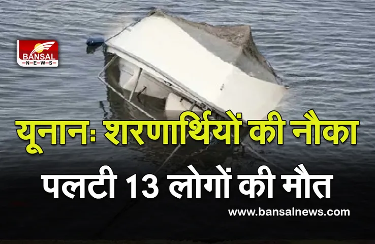 Yunan Boat Capsized : शरणार्थियों की नौका पलटी 13 लोगों की मौत ,करीब 80 लोग सवार थे , 17 अभी भी लापता