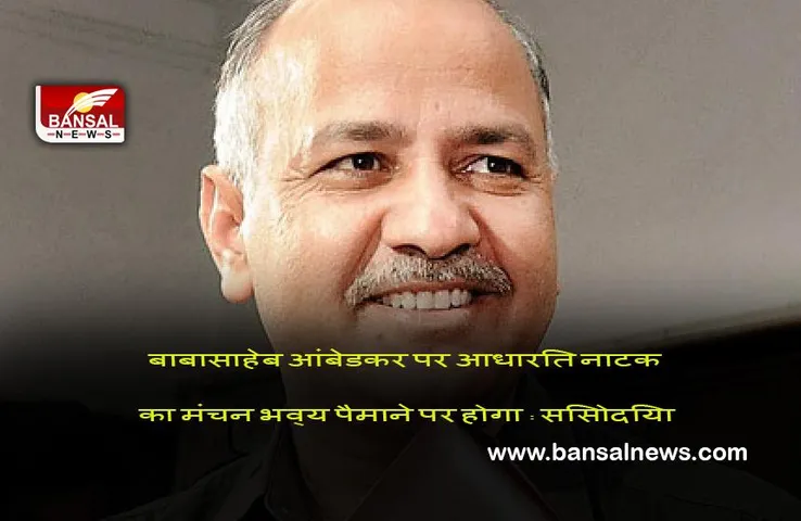 New Delhi : बाबासाहेब आंबेडकर पर आधारित नाटक का मंचन भव्य पैमाने पर होगा : सिसोदिया