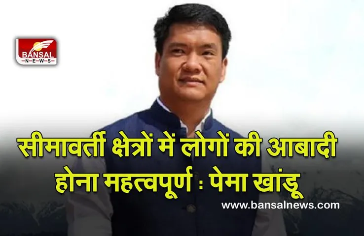 Chief Minister of Arunachal Pradesh : सीमावर्ती क्षेत्रों में लोगों की आबादी होना महत्वपूर्ण: पेमा खांडू