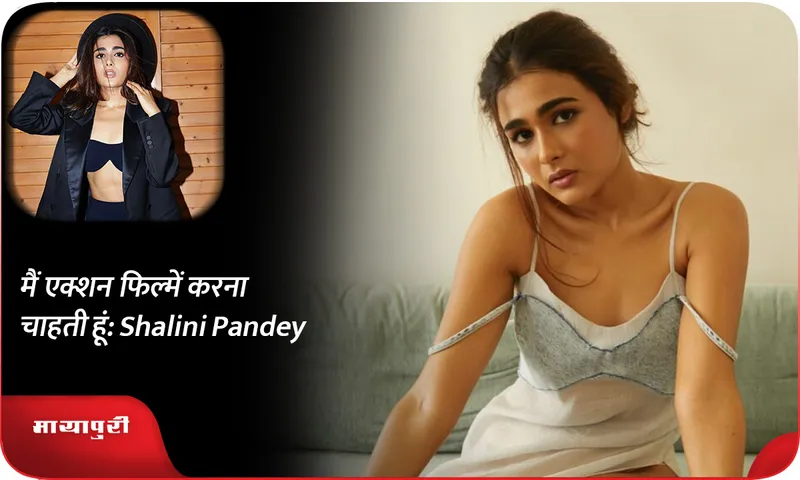 मैं एक्शन फिल्में करना चाहती हूं Shalini Pandey