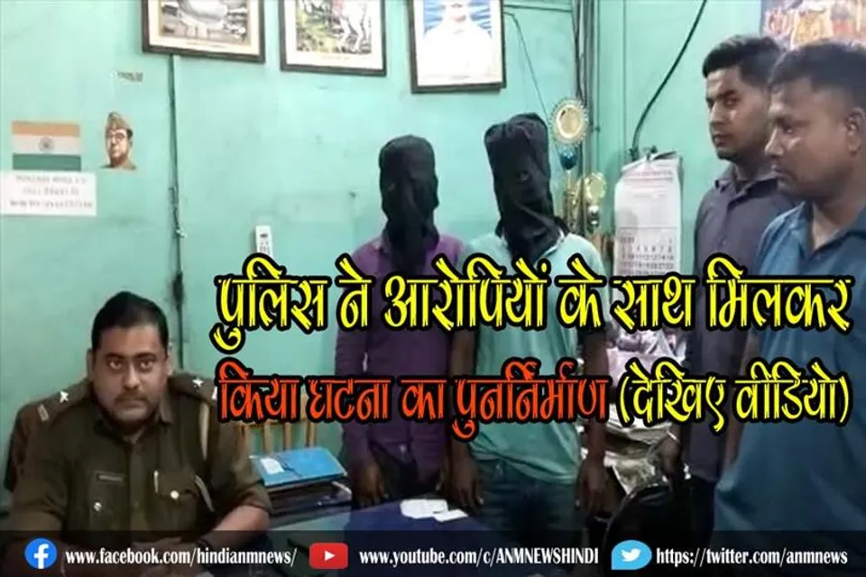 पुलिस ने आरोपियों के साथ मिलकर किया घटना का पुनर्निर्माण (देखिए वीडियो)