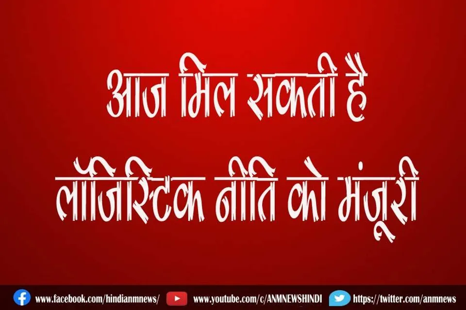 आज मिल सकती है लॉजिस्टिक नीति को मंजूरी