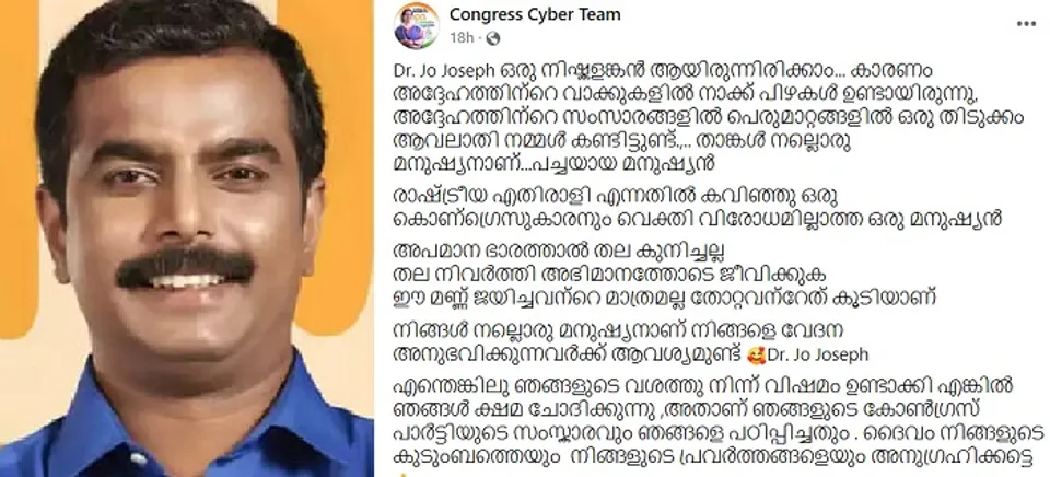 'ഈ മണ്ണ് ജയിച്ചവന്റെ മാത്രമല്ല തോറ്റവന്റേതു കൂടിയാണ്. നിങ്ങള്‍ നല്ലൊരു മനുഷ്യനാണ്. നിങ്ങളെ വേദന അനുഭവിക്കുന്നവര്‍ക്ക് ആവശ്യമുണ്ട്.' ഞങ്ങളുടെ ഭാഗത്തുനിന്ന് വിഷമം ഉണ്ടാക്കി എങ്കില്‍ ഞങ്ങള്‍ ക്ഷമ ചോദിക്കുന്നു ! ഇടതു സ്ഥാനാര്‍ത്ഥി ജോ ജോസഫിനോട് വ്യക്തിപമായി ഒരു വിരോധവുമില്ലെന്ന് തുറന്നെഴുതി ക്ഷമ ചോദിച്ച്‌ സൈബര്‍ കോണ്‍ഗ്രസിന്റെ കുറിപ്പ്. കുറിപ്പ് സാമൂഹ്യമാധ്യമങ്ങളില്‍ വൈറല്‍